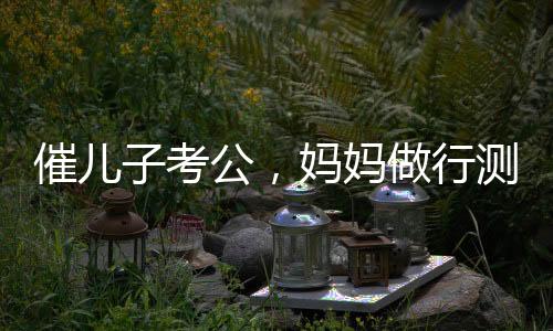 催兒子考公，媽媽做行測(cè)后放棄雞娃