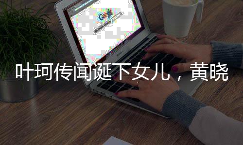 葉珂?zhèn)髀務Q下女兒，黃曉明兒女雙全，娛樂圈再掀波瀾