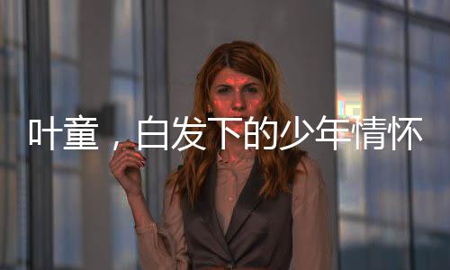 葉童，白發(fā)下的少年情懷，61歲的風(fēng)采依舊閃耀