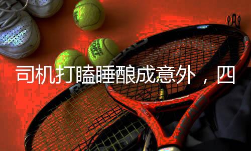 司機(jī)打瞌睡釀成意外，四人受傷警示社會(huì)關(guān)注交通安全