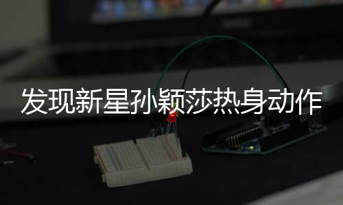 發(fā)現(xiàn)新星孫穎莎熱身動(dòng)作引熱議，像極了神話英雄哪吒