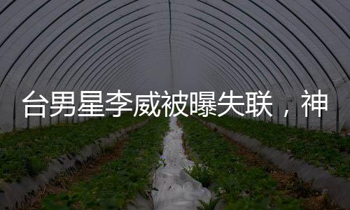 臺男星李威被曝失聯(lián)，神秘消失的星光