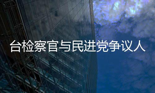 臺檢察官與民進黨爭議人物餐敘惹議 被認定違反倫理規(guī)范
