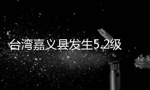 臺灣嘉義縣發(fā)生5.2級地震 震源深度10千米