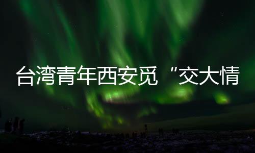 臺(tái)灣青年西安覓“交大情緣”：共享機(jī)遇，融合發(fā)展