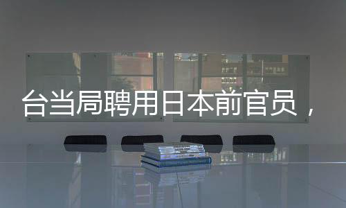 臺當局聘用日本前官員，引發(fā)熱議與深度解讀