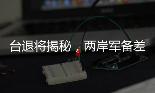 臺(tái)退將揭秘，兩岸軍備差距遠(yuǎn)超想象，遠(yuǎn)不止12倍