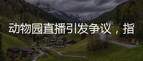 動(dòng)物園直播引發(fā)爭議，指狗為虎事件深度解析