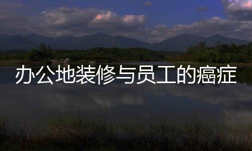 辦公地裝修與員工的癌癥病例，揭露背后隱藏的真相