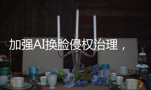 加強(qiáng)AI換臉侵權(quán)治理，維護(hù)數(shù)字時(shí)代的合法權(quán)益