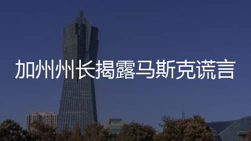 加州州長揭露馬斯克謊言，真相背后的故事
