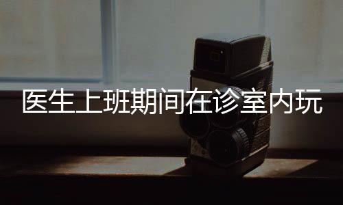 醫(yī)生上班期間在診室內玩起電腦游戲，這起事件引發(fā)了公眾的熱議。就此事，本文將從十個方面展開分析討論。