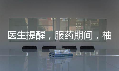 醫(yī)生提醒，服藥期間，柚子需謹慎食用