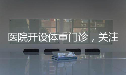 醫(yī)院開設體重門診，關注健康從體重管理開始