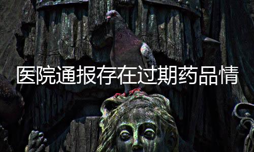醫(yī)院通報(bào)存在過(guò)期藥品情況，全面檢查啟動(dòng)以保障患者安全