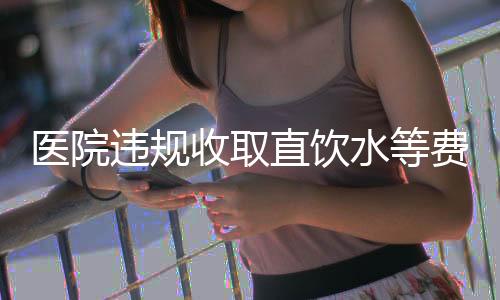 醫(yī)院違規(guī)收取直飲水等費(fèi)用，涉及金額高達(dá)160萬——深度調(diào)查