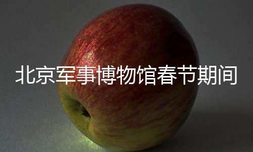 北京軍事博物館春節(jié)期間照常開放，傳承歷史文化