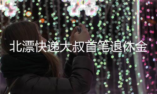 北漂快遞大叔首筆退休金到賬，總額達(dá)一萬多元——生活的奮斗與時代的變遷