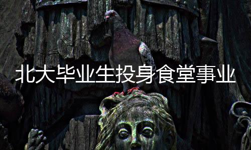 北大畢業(yè)生投身食堂事業(yè)，青春的選擇與價(jià)值展現(xiàn)
