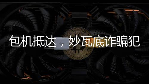 包機(jī)抵達(dá)，妙瓦底詐騙犯押解回國(guó)紀(jì)實(shí)