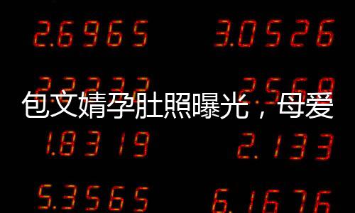 包文婧孕肚照曝光，母愛(ài)滿滿引熱議
