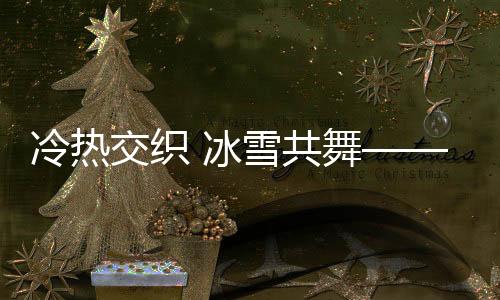 冷熱交織 冰雪共舞——冬日勝景的展現(xiàn)與探尋