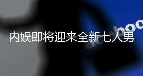 內(nèi)娛即將迎來(lái)全新七人男團(tuán)，璀璨新星閃耀舞臺(tái)