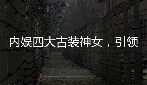 內(nèi)娛四大古裝神女，引領(lǐng)古裝潮流的四位女星
