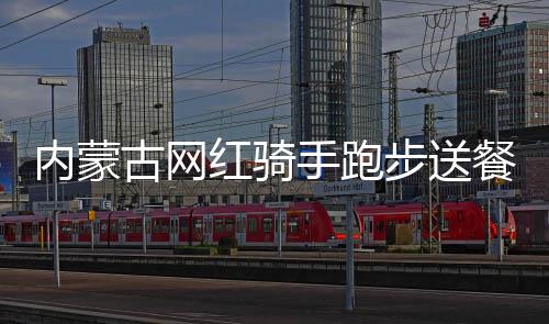 內(nèi)蒙古網(wǎng)紅騎手跑步送餐假的背后真相揭秘
