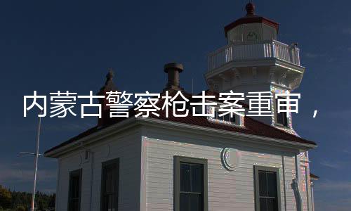 內蒙古警察槍擊案重審，改判四年