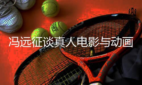 馮遠征談?wù)嫒穗娪芭c動畫票房對比，現(xiàn)象背后的深層探討