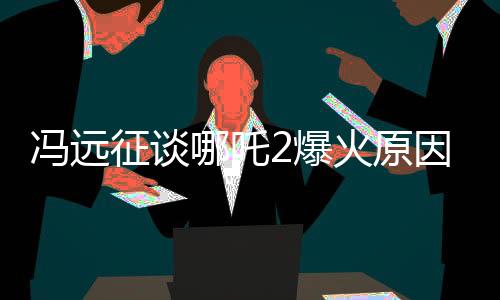 馮遠(yuǎn)征談哪吒2爆火原因，深度解析影片成功的關(guān)鍵因素