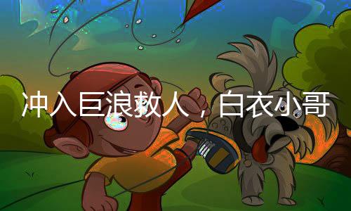 沖入巨浪救人，白衣小哥身份揭秘