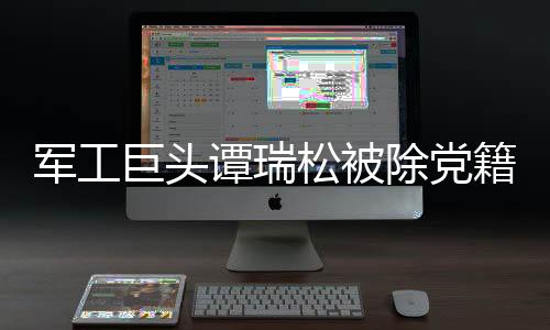 軍工巨頭譚瑞松被除黨籍，深度剖析背后故事