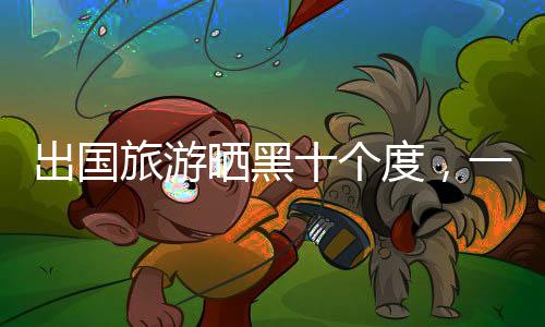 出國旅游曬黑十個度，一次難忘的經歷與護膚啟示