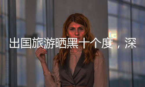 出國(guó)旅游曬黑十個(gè)度，深度體驗(yàn)與反思