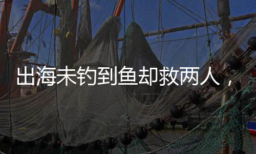 出海未釣到魚卻救兩人，善行彰顯人性光輝