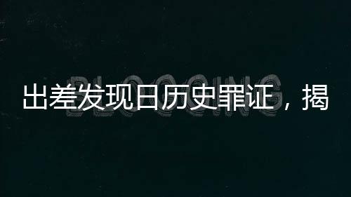 出差發(fā)現(xiàn)日歷史罪證，揭示歷史真相，警醒未來世人