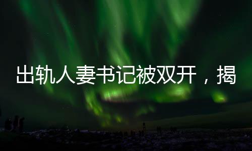 出軌人妻書記被雙開，揭示腐敗背后的道德淪喪