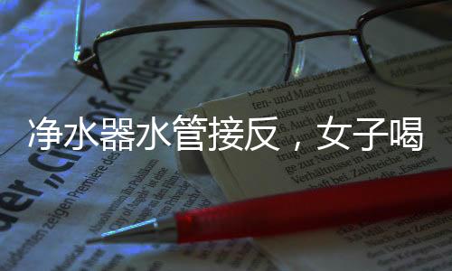 凈水器水管接反，女子喝五年廢水，揭示家庭用水安全亟待關(guān)注