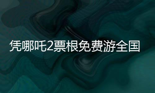 憑哪吒2票根免費游全國多家景區(qū)，暢游美景不花一分錢！