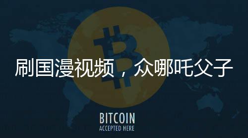 刷國漫視頻，眾哪吒父子關(guān)系對比