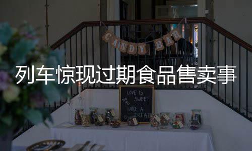 列車驚現(xiàn)過(guò)期食品售賣事件調(diào)查