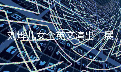 劉燁兒女全英文演出，展現(xiàn)國(guó)際化教育成果與家庭才藝風(fēng)采