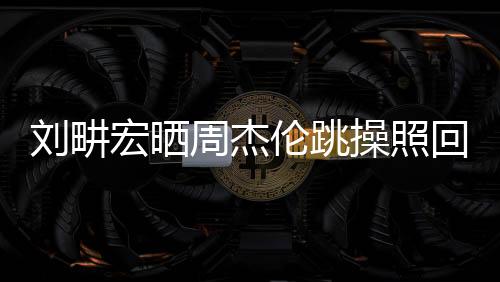 劉畊宏曬周杰倫跳操照回應傳聞，揭秘背后的故事