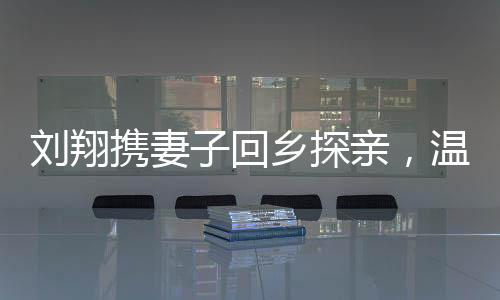 劉翔攜妻子回鄉(xiāng)探親，溫暖之旅走進(jìn)安徽