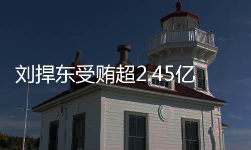 劉捍東受賄超2.45億被判死緩，揭示腐敗背后的故事