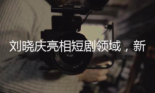 劉曉慶亮相短劇領(lǐng)域，新的藝術(shù)征程探索