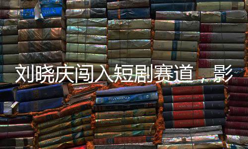 劉曉慶闖入短劇賽道，影視界的璀璨新星閃耀登場(chǎng)