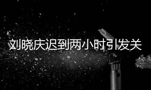 劉曉慶遲到兩小時引發(fā)關(guān)注，現(xiàn)場揭秘與全員的等待心情分析